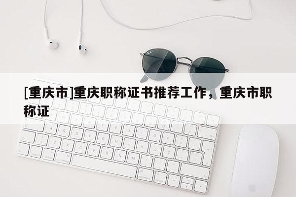 [重慶市]重慶職稱證書推薦工作，重慶市職稱證