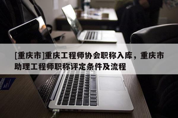 [重慶市]重慶工程師協(xié)會職稱入庫，重慶市助理工程師職稱評定條件及流程