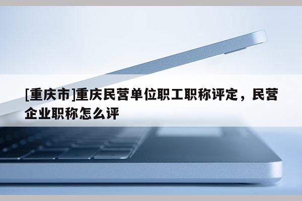 [重慶市]重慶民營(yíng)單位職工職稱評(píng)定，民營(yíng)企業(yè)職稱怎么評(píng)