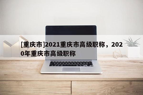 [重慶市]2021重慶市高級(jí)職稱，2020年重慶市高級(jí)職稱