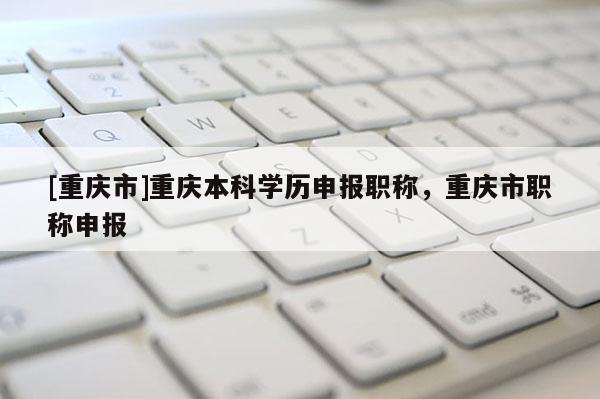 [重慶市]重慶本科學(xué)歷申報(bào)職稱，重慶市職稱申報(bào)