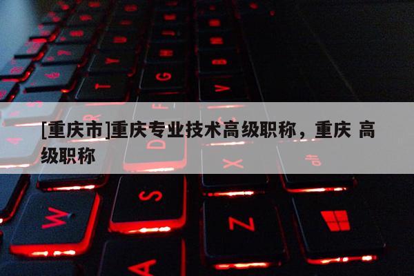 [重慶市]重慶專業(yè)技術高級職稱，重慶 高級職稱