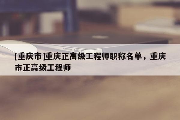 [重慶市]重慶正高級工程師職稱名單，重慶市正高級工程師