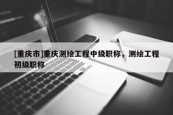 [重慶市]重慶測繪工程中級職稱，測繪工程初級職稱
