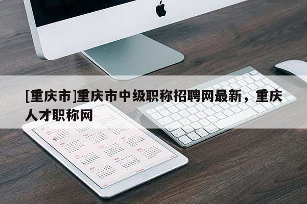 [重慶市]重慶市中級職稱招聘網(wǎng)最新，重慶人才職稱網(wǎng)