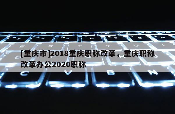[重慶市]2018重慶職稱改革，重慶職稱改革辦公2020職稱