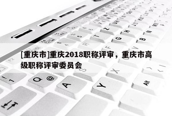 [重慶市]重慶2018職稱評審，重慶市高級職稱評審委員會