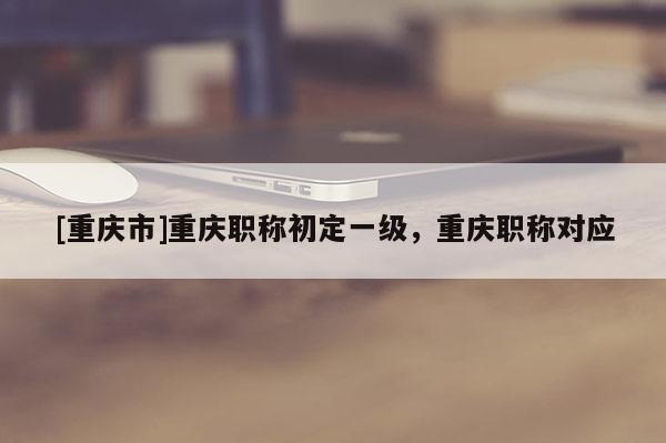 [重慶市]重慶職稱初定一級，重慶職稱對應(yīng)