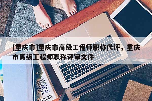 [重慶市]重慶市高級工程師職稱代評，重慶市高級工程師職稱評審文件