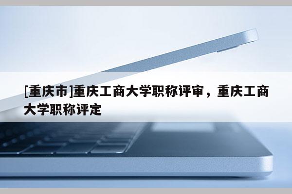 [重慶市]重慶工商大學(xué)職稱評審，重慶工商大學(xué)職稱評定