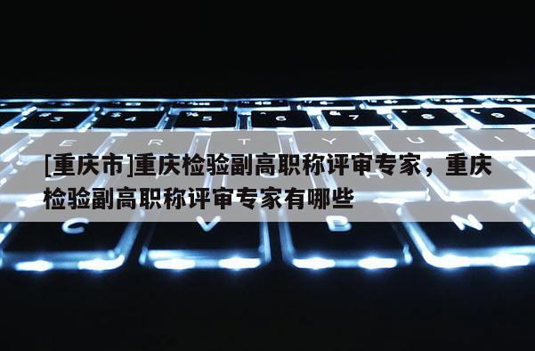 [重慶市]重慶檢驗(yàn)副高職稱評(píng)審專家，重慶檢驗(yàn)副高職稱評(píng)審專家有哪些