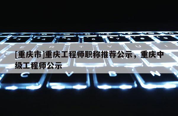 [重慶市]重慶工程師職稱推薦公示，重慶中級工程師公示