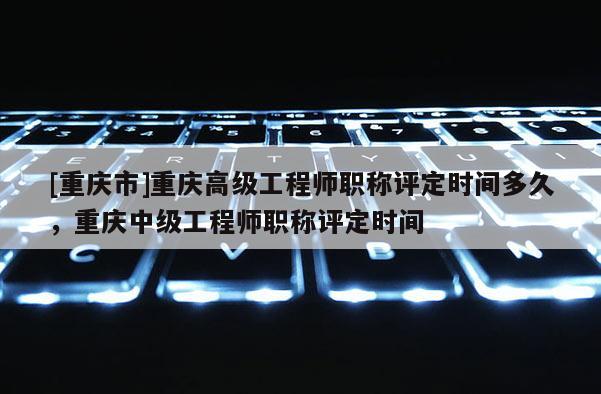 [重慶市]重慶高級(jí)工程師職稱評(píng)定時(shí)間多久，重慶中級(jí)工程師職稱評(píng)定時(shí)間