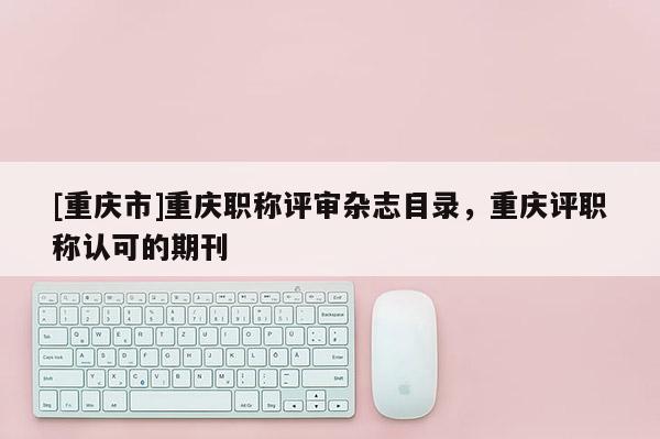 [重慶市]重慶職稱評(píng)審雜志目錄，重慶評(píng)職稱認(rèn)可的期刊