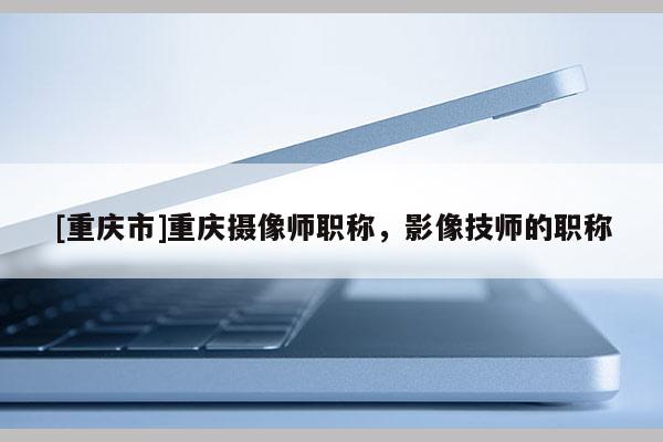 [重慶市]重慶攝像師職稱，影像技師的職稱