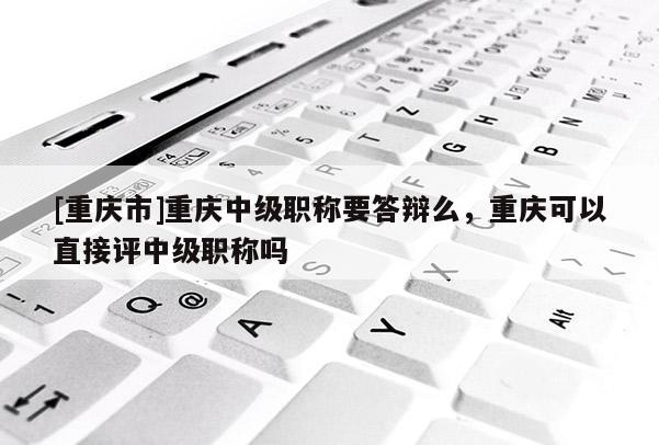 [重慶市]重慶中級職稱要答辯么，重慶可以直接評中級職稱嗎