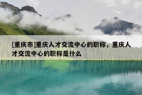 [重慶市]重慶人才交流中心的職稱，重慶人才交流中心的職稱是什么