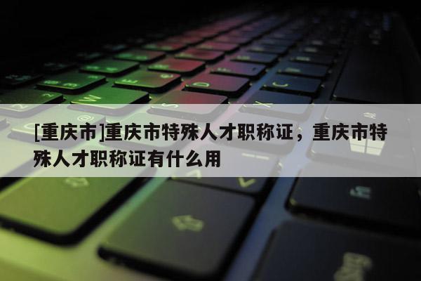 [重慶市]重慶市特殊人才職稱證，重慶市特殊人才職稱證有什么用