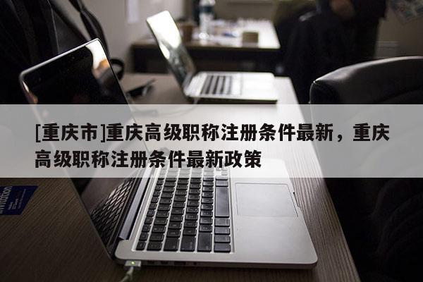 [重慶市]重慶高級職稱注冊條件最新，重慶高級職稱注冊條件最新政策