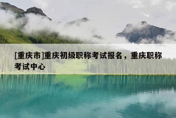 [重慶市]重慶初級(jí)職稱考試報(bào)名，重慶職稱考試中心