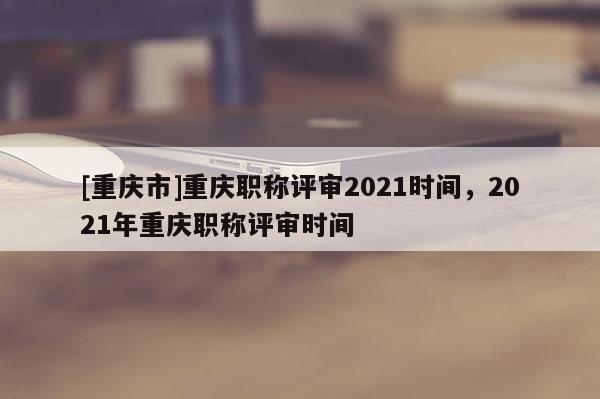 [重慶市]重慶職稱評審2021時間，2021年重慶職稱評審時間