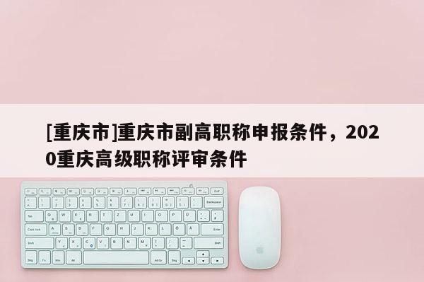 [重慶市]重慶市副高職稱申報條件，2020重慶高級職稱評審條件