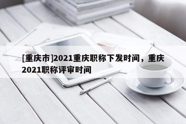 [重慶市]2021重慶職稱下發(fā)時(shí)間，重慶2021職稱評(píng)審時(shí)間
