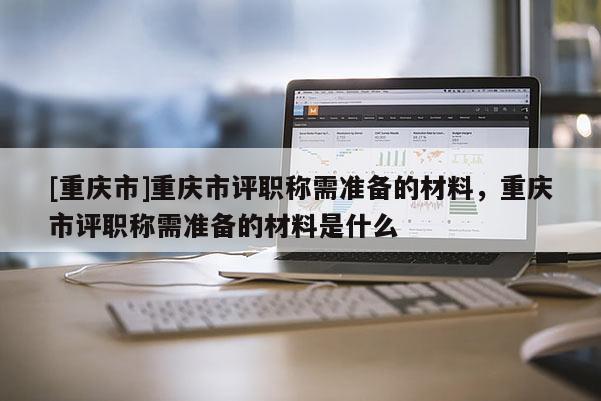 [重慶市]重慶市評(píng)職稱需準(zhǔn)備的材料，重慶市評(píng)職稱需準(zhǔn)備的材料是什么