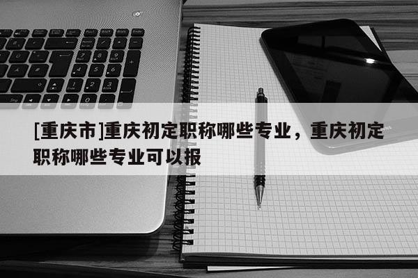 [重慶市]重慶初定職稱哪些專業(yè)，重慶初定職稱哪些專業(yè)可以報(bào)