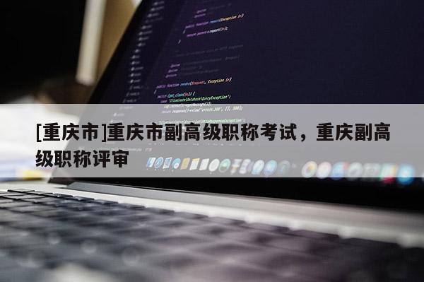 [重慶市]重慶市副高級(jí)職稱考試，重慶副高級(jí)職稱評(píng)審