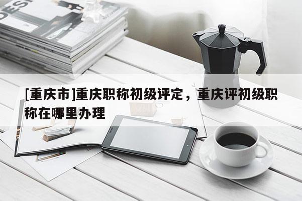 [重慶市]重慶職稱初級評定，重慶評初級職稱在哪里辦理