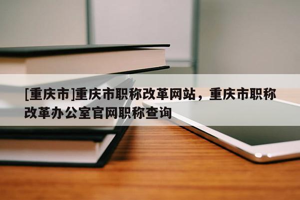 [重慶市]重慶市職稱改革網(wǎng)站，重慶市職稱改革辦公室官網(wǎng)職稱查詢