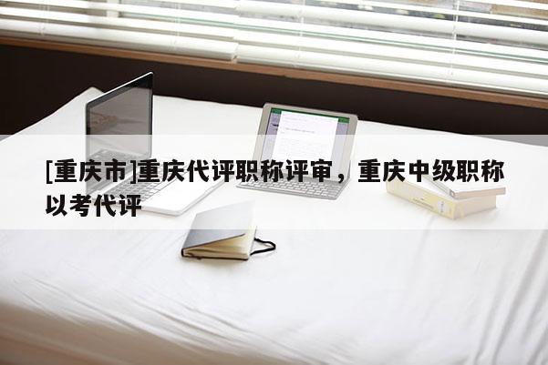 [重慶市]重慶代評(píng)職稱評(píng)審，重慶中級(jí)職稱以考代評(píng)
