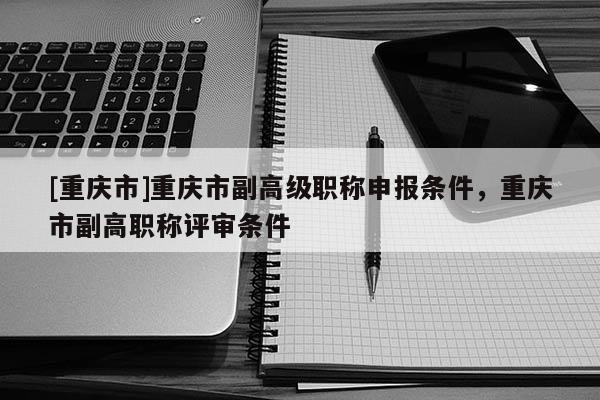 [重慶市]重慶市副高級(jí)職稱申報(bào)條件，重慶市副高職稱評(píng)審條件