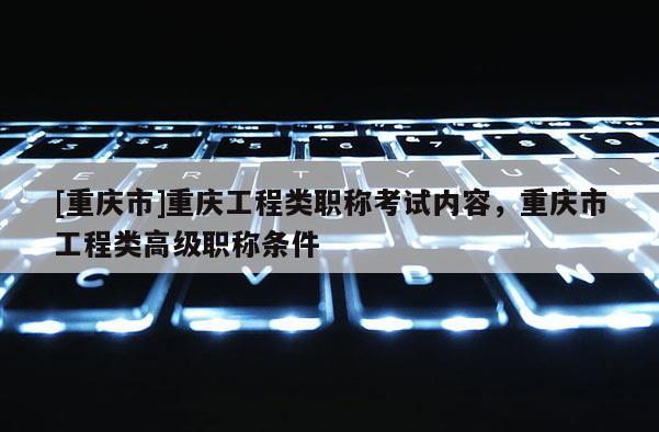 [重慶市]重慶工程類(lèi)職稱(chēng)考試內(nèi)容，重慶市工程類(lèi)高級(jí)職稱(chēng)條件
