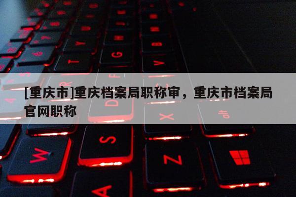 [重慶市]重慶檔案局職稱審，重慶市檔案局官網(wǎng)職稱