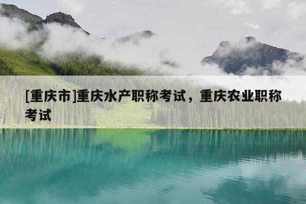 [重慶市]重慶水產(chǎn)職稱考試，重慶農(nóng)業(yè)職稱考試