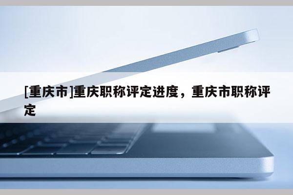 [重慶市]重慶職稱評(píng)定進(jìn)度，重慶市職稱評(píng)定