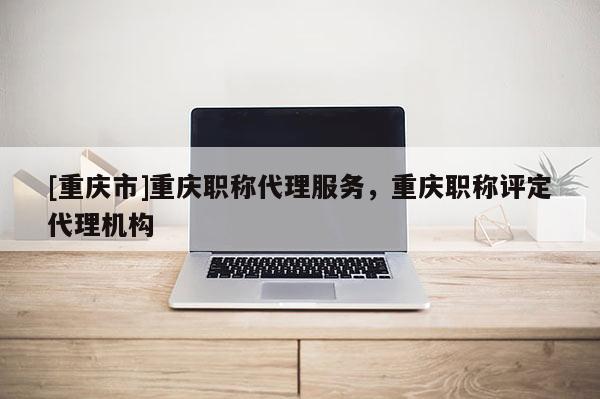[重慶市]重慶職稱代理服務(wù)，重慶職稱評定代理機構(gòu)