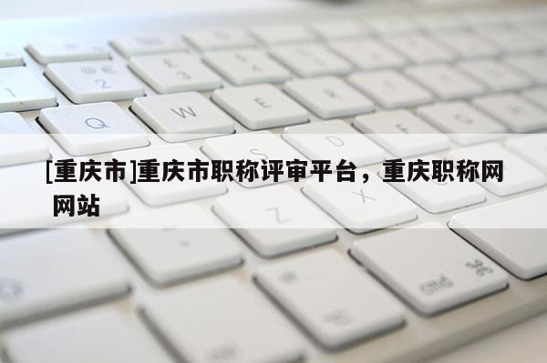 [重慶市]重慶市職稱(chēng)評(píng)審平臺(tái)，重慶職稱(chēng)網(wǎng) 網(wǎng)站
