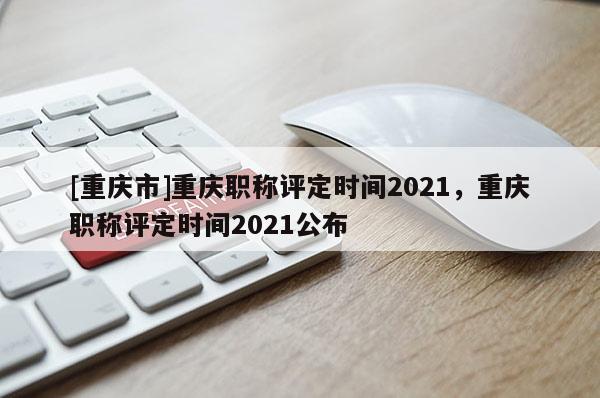 [重慶市]重慶職稱評定時間2021，重慶職稱評定時間2021公布