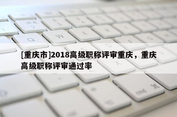 [重慶市]2018高級(jí)職稱評(píng)審重慶，重慶高級(jí)職稱評(píng)審?fù)ㄟ^率
