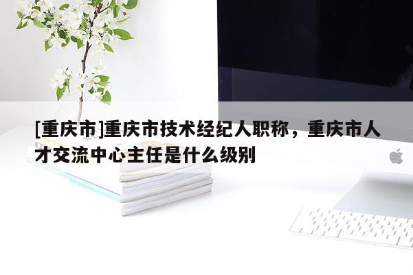 [重慶市]重慶市技術(shù)經(jīng)紀(jì)人職稱，重慶市人才交流中心主任是什么級別