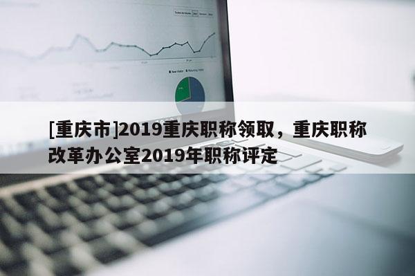 [重慶市]2019重慶職稱領(lǐng)取，重慶職稱改革辦公室2019年職稱評(píng)定