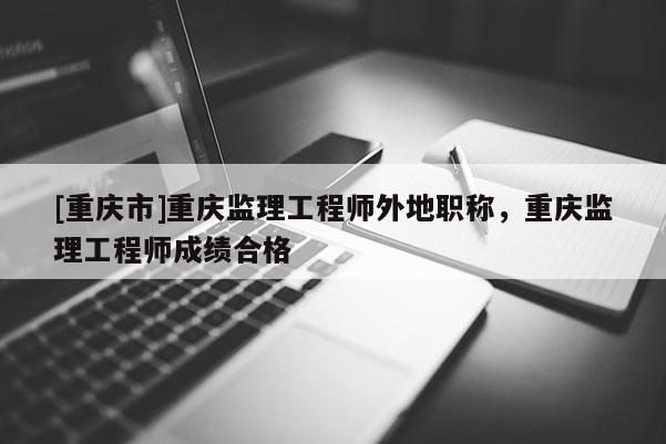 [重慶市]重慶監(jiān)理工程師外地職稱，重慶監(jiān)理工程師成績合格