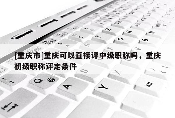 [重慶市]重慶可以直接評(píng)中級(jí)職稱嗎，重慶初級(jí)職稱評(píng)定條件