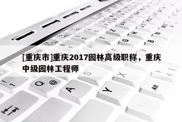 [重慶市]重慶2017園林高級職稱，重慶中級園林工程師