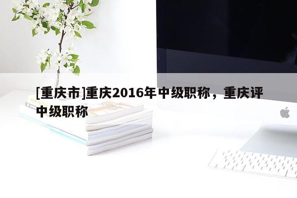 [重慶市]重慶2016年中級職稱，重慶評中級職稱