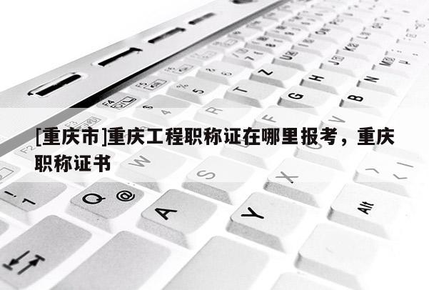[重慶市]重慶工程職稱證在哪里報(bào)考，重慶職稱證書