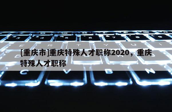 [重慶市]重慶特殊人才職稱2020，重慶特殊人才職稱